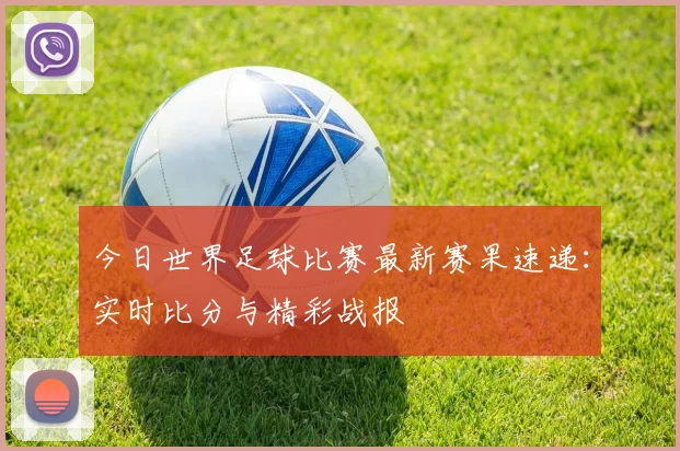 今日世界足球比赛最新赛果速递:实时比分与精彩战报
