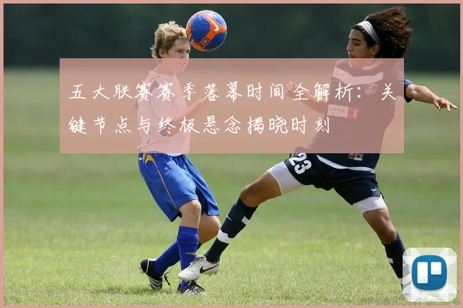 五大联赛赛季落幕时间全解析：关键节点与终极悬念揭晓时刻