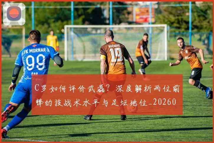 C罗如何评价武磊？深度解析两位前锋的技战术水平与足坛地位_20260608195012