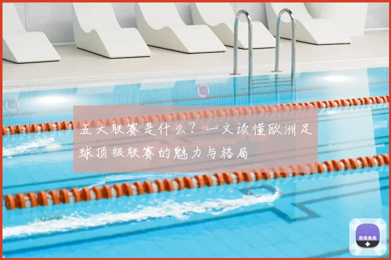 五大联赛是什么？一文读懂欧洲足球顶级联赛的魅力与格局