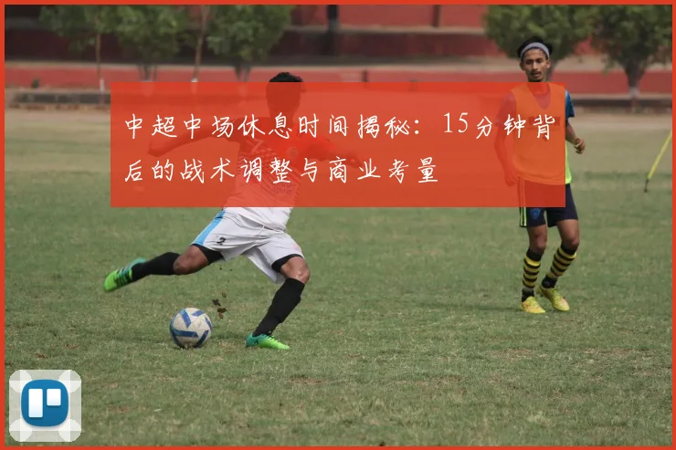中超中场休息时间揭秘：15分钟背后的战术调整与商业考量