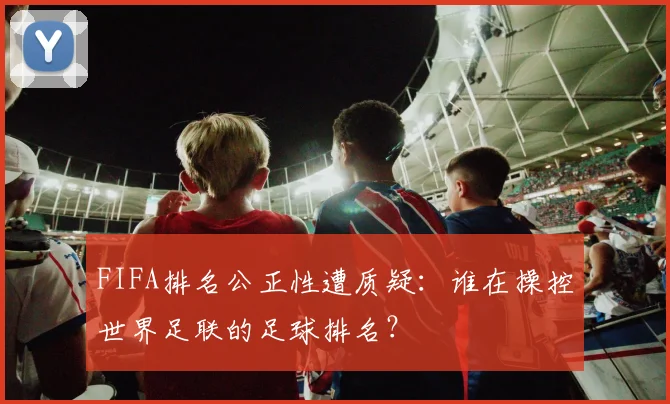 FIFA排名公正性遭质疑：谁在操控世界足联的足球排名？