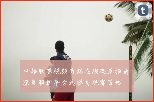 中超联赛视频直播在线观看指南：深度解析平台选择与观赛策略