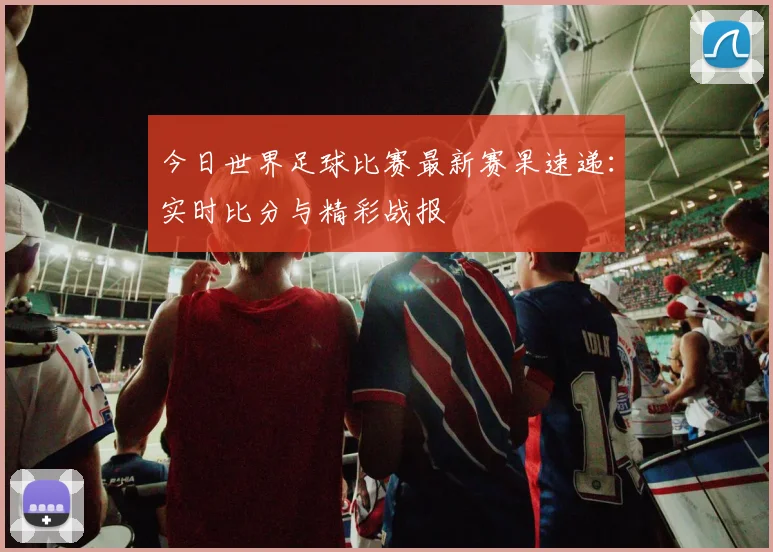 今日世界足球比赛最新赛果速递：实时比分与精彩战报