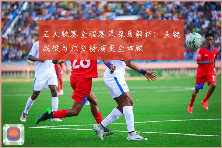 五大联赛全程赛果深度解析：关键战役与积分榜演变全回顾
