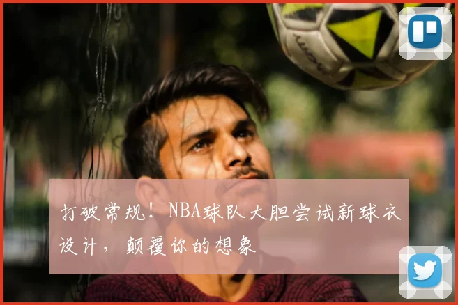 打破常规！NBA球队大胆尝试新球衣设计，颠覆你的想象
