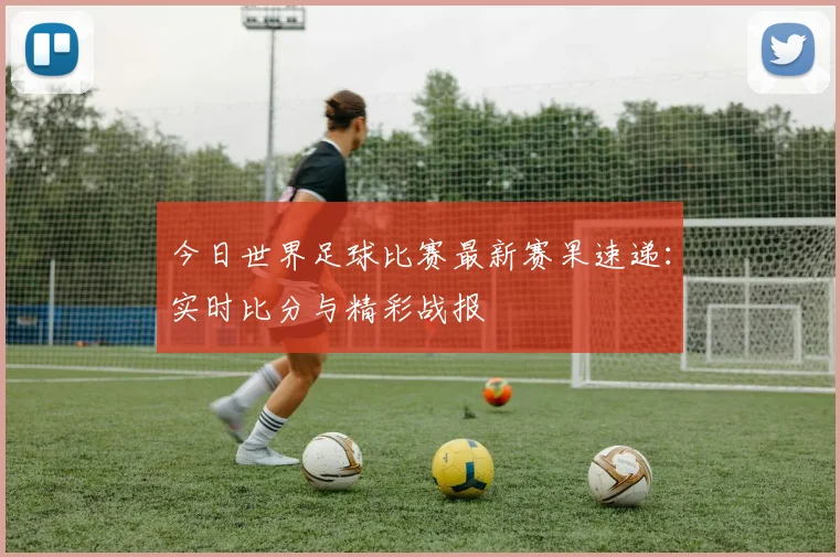 今日世界足球比赛最新赛果速递：实时比分与精彩战报